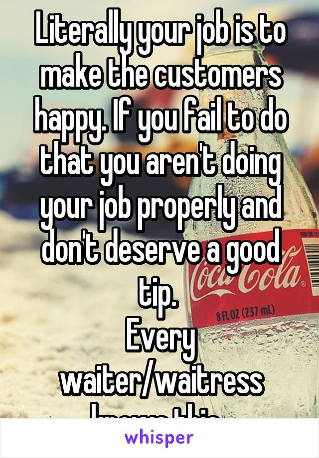 Literally your job is to make the customers happy. If you fail to do that you aren't doing your job properly and don't deserve a good tip. 
Every waiter/waitress knows this. 