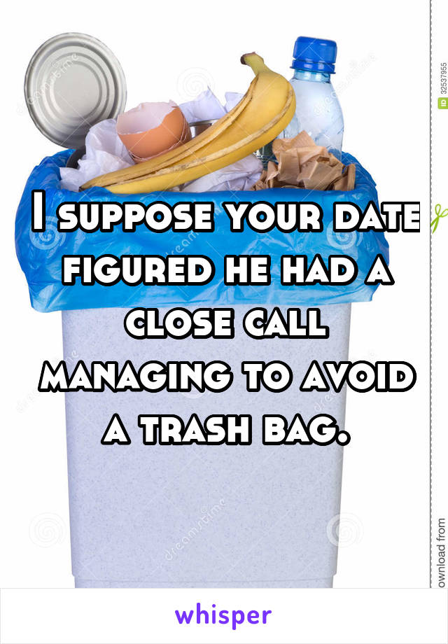 I suppose your date figured he had a close call managing to avoid a trash bag.