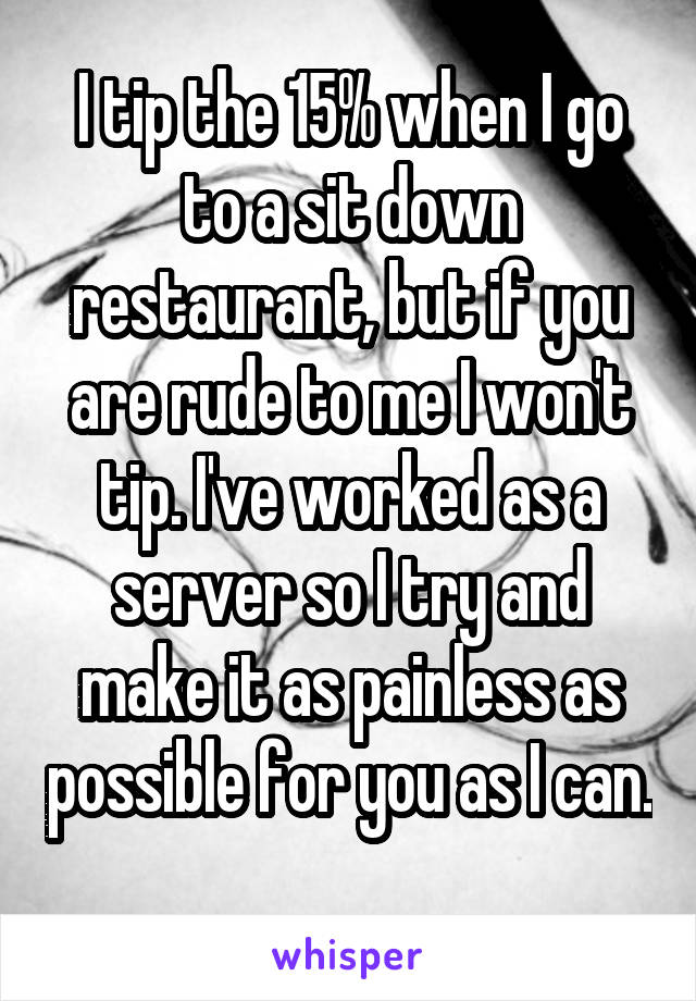 I tip the 15% when I go to a sit down restaurant, but if you are rude to me I won't tip. I've worked as a server so I try and make it as painless as possible for you as I can. 