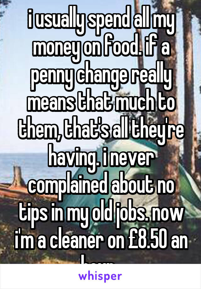 i usually spend all my money on food. if a penny change really means that much to them, that's all they're having. i never complained about no tips in my old jobs. now i'm a cleaner on £8.50 an hour. 