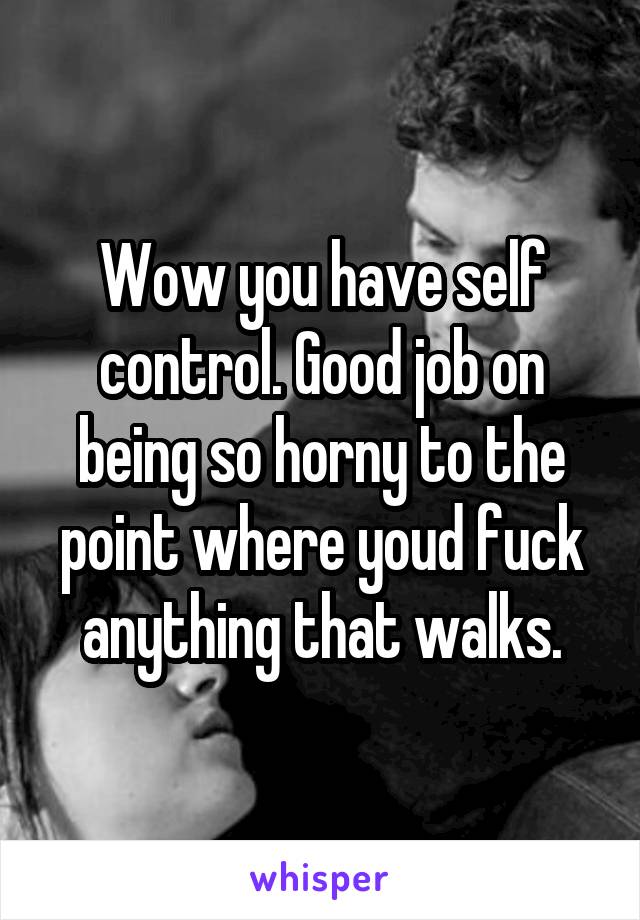 Wow you have self control. Good job on being so horny to the point where youd fuck anything that walks.