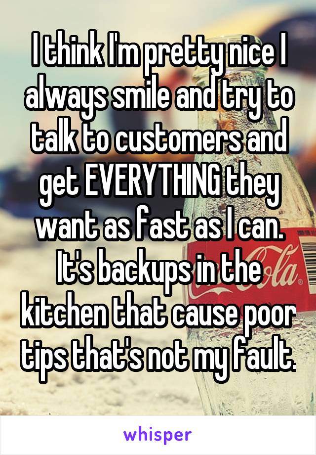 I think I'm pretty nice I always smile and try to talk to customers and get EVERYTHING they want as fast as I can. It's backups in the kitchen that cause poor tips that's not my fault. 