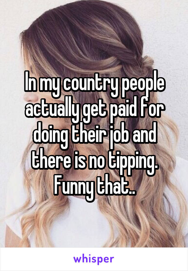 In my country people actually get paid for doing their job and there is no tipping. Funny that..