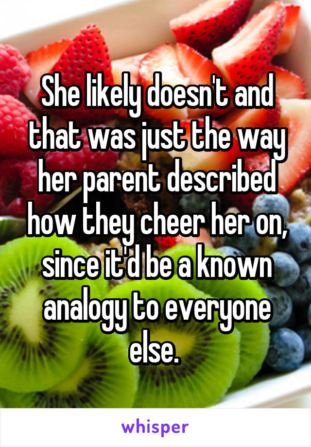 She likely doesn't and that was just the way her parent described how they cheer her on, since it'd be a known analogy to everyone else. 