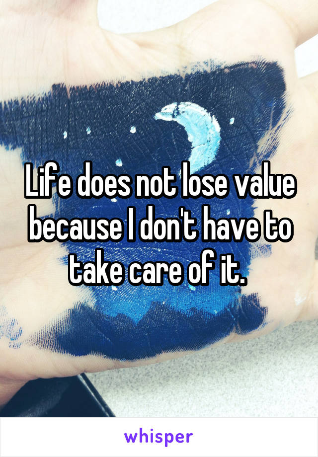 Life does not lose value because I don't have to take care of it. 