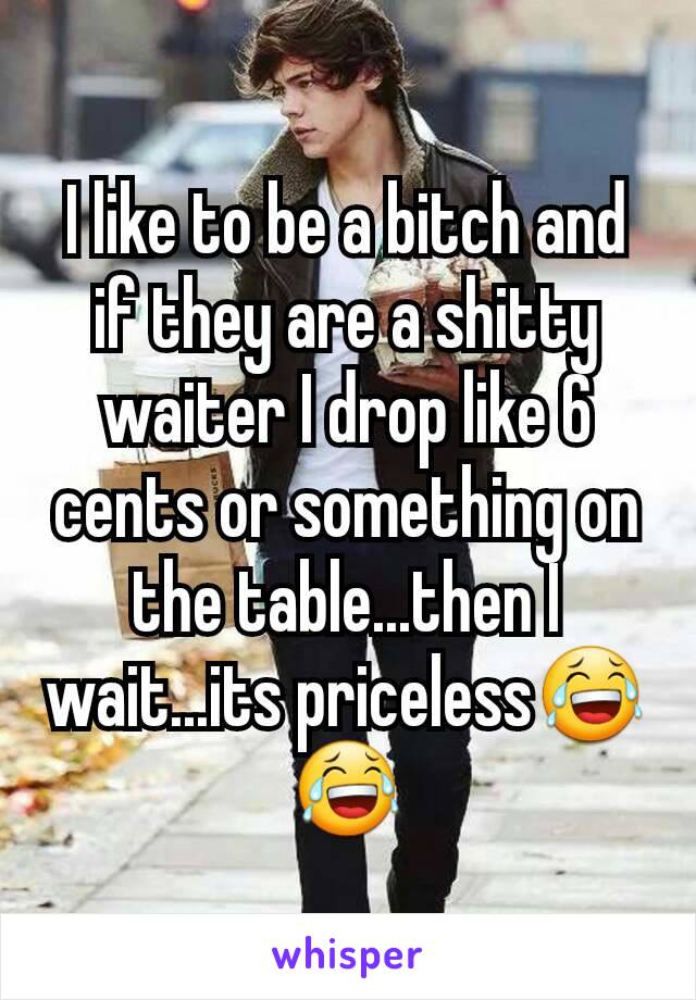 I like to be a bitch and if they are a shitty waiter I drop like 6 cents or something on the table...then I wait...its priceless😂😂