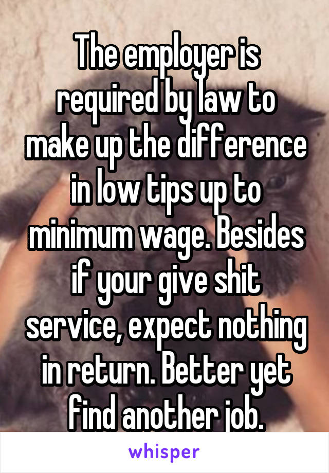The employer is required by law to make up the difference in low tips up to minimum wage. Besides if your give shit service, expect nothing in return. Better yet find another job.