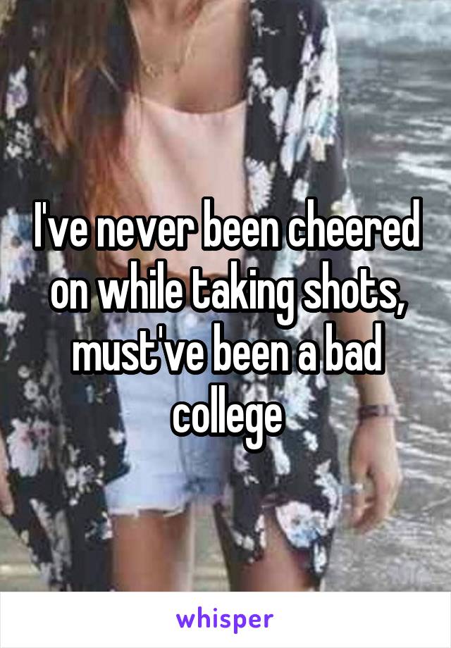 I've never been cheered on while taking shots, must've been a bad college