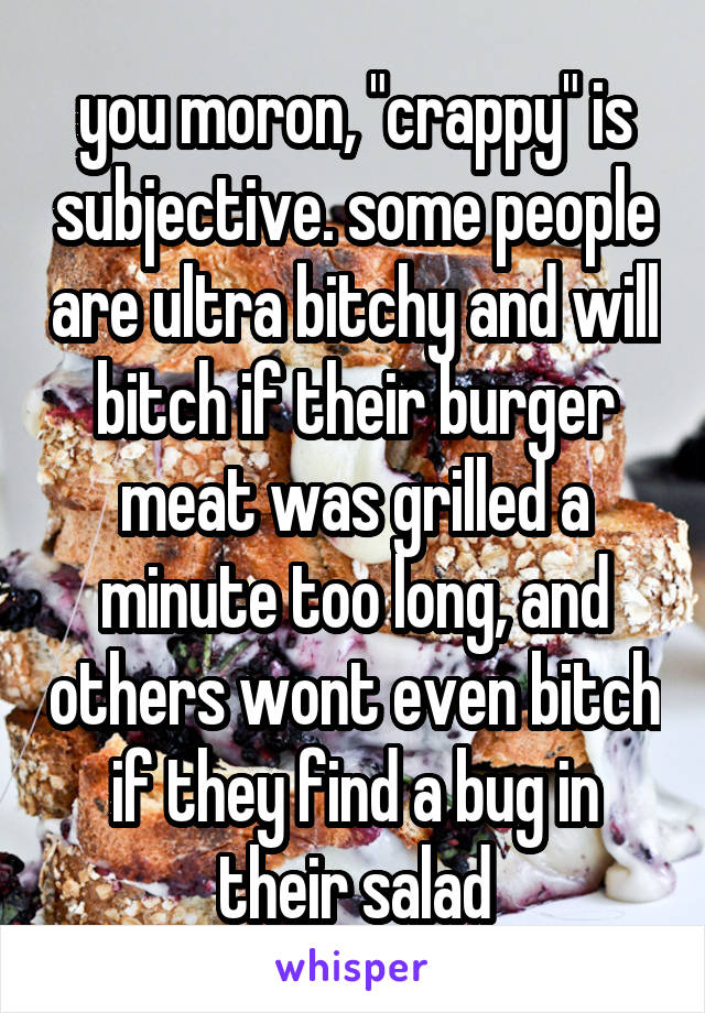 you moron, "crappy" is subjective. some people are ultra bitchy and will bitch if their burger meat was grilled a minute too long, and others wont even bitch if they find a bug in their salad