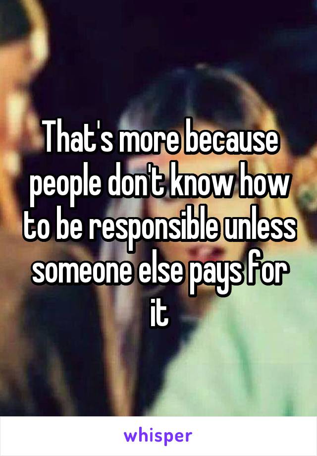 That's more because people don't know how to be responsible unless someone else pays for it