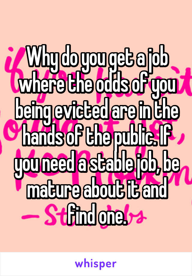Why do you get a job where the odds of you being evicted are in the hands of the public. If you need a stable job, be mature about it and find one.