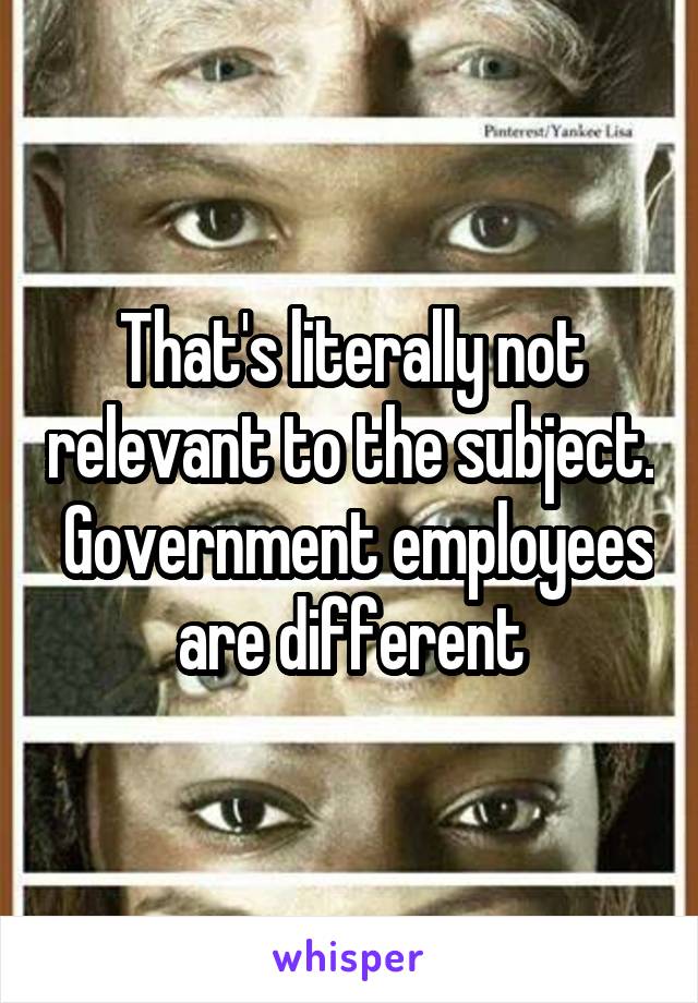 That's literally not relevant to the subject.  Government employees are different