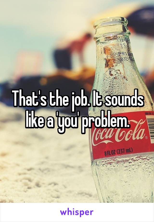 That's the job. It sounds like a 'you' problem.