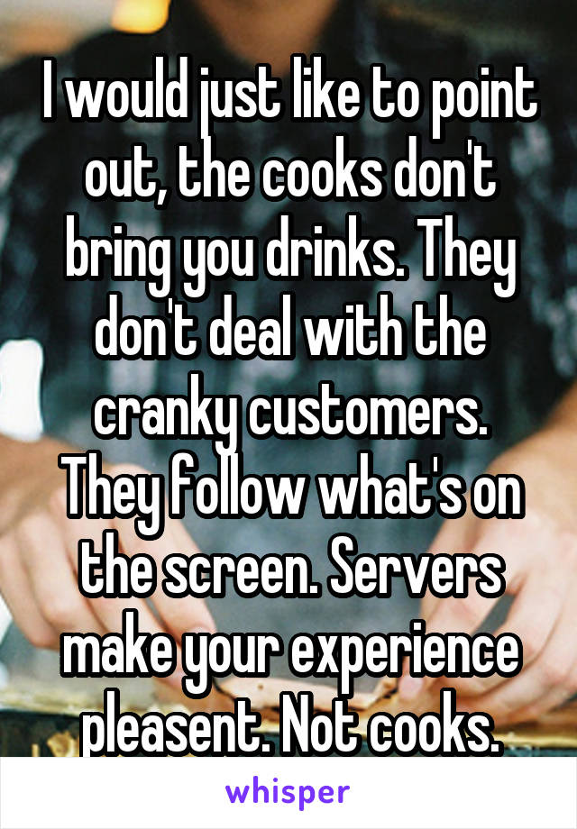 I would just like to point out, the cooks don't bring you drinks. They don't deal with the cranky customers. They follow what's on the screen. Servers make your experience pleasent. Not cooks.