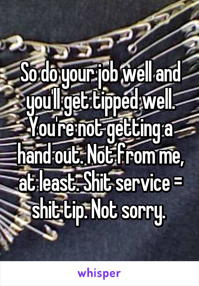 So do your job well and you'll get tipped well. You're not getting a hand out. Not from me, at least. Shit service = shit tip. Not sorry. 