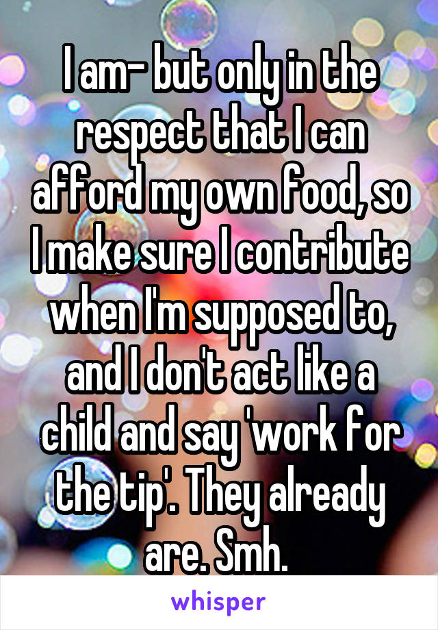 I am- but only in the respect that I can afford my own food, so I make sure I contribute when I'm supposed to, and I don't act like a child and say 'work for the tip'. They already are. Smh. 