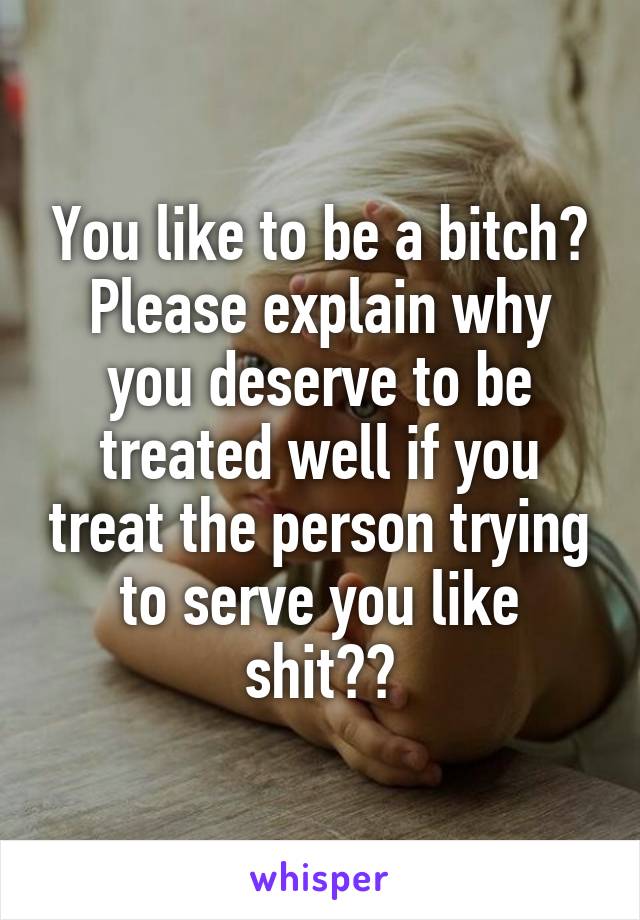 You like to be a bitch? Please explain why you deserve to be treated well if you treat the person trying to serve you like shit??