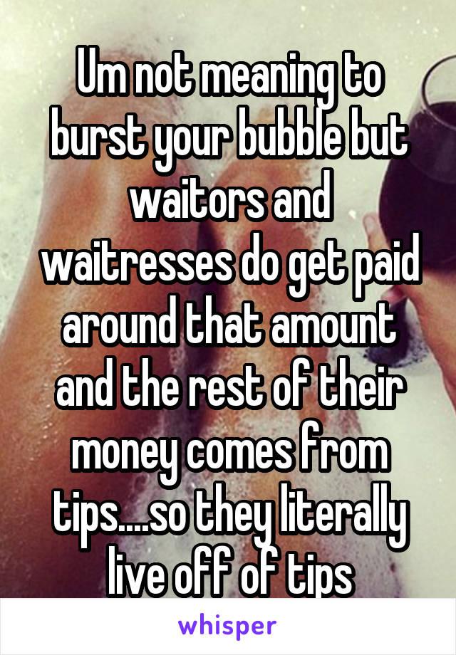 Um not meaning to burst your bubble but waitors and waitresses do get paid around that amount and the rest of their money comes from tips....so they literally live off of tips