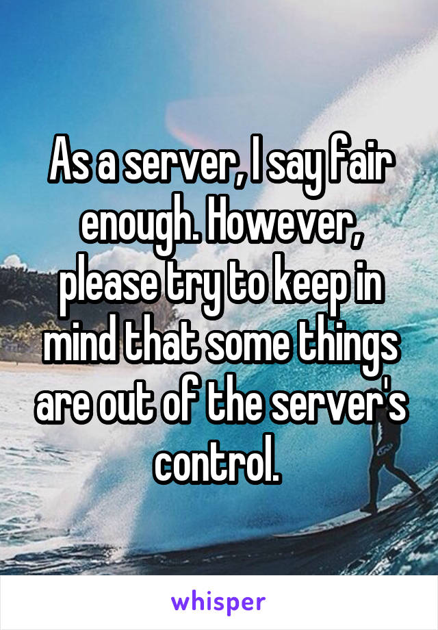 As a server, I say fair enough. However, please try to keep in mind that some things are out of the server's control. 