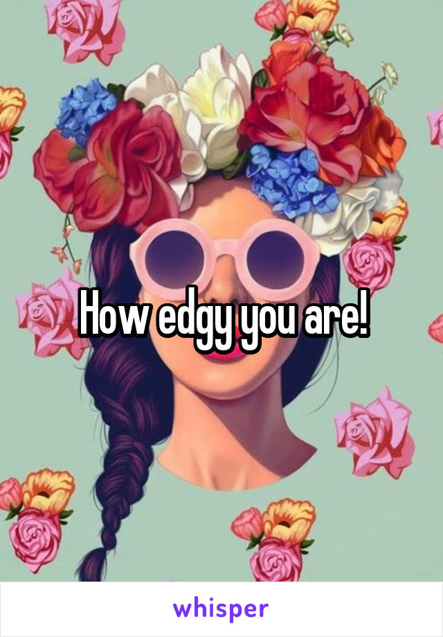 How edgy you are!