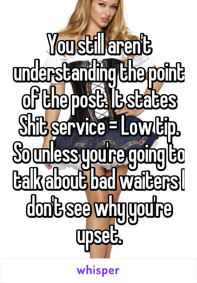 You still aren't understanding the point of the post. It states Shit service = Low tip. So unless you're going to talk about bad waiters I don't see why you're upset.