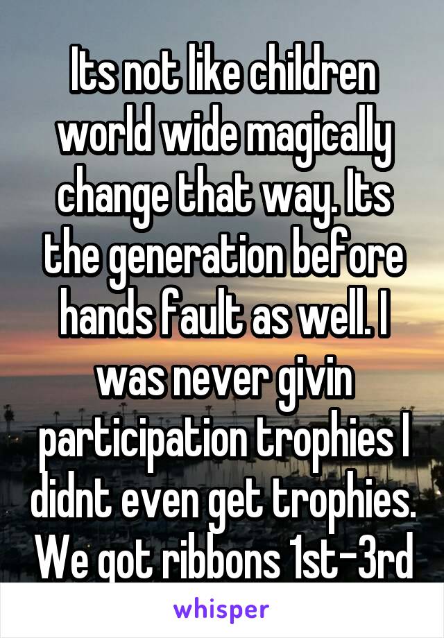 Its not like children world wide magically change that way. Its the generation before hands fault as well. I was never givin participation trophies I didnt even get trophies. We got ribbons 1st-3rd