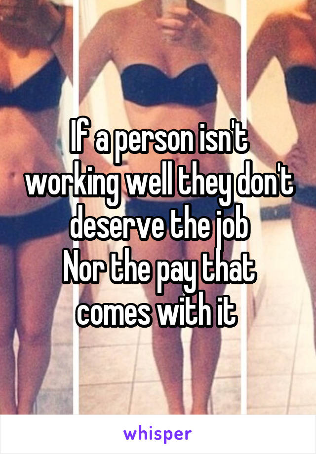 If a person isn't working well they don't deserve the job
Nor the pay that comes with it 