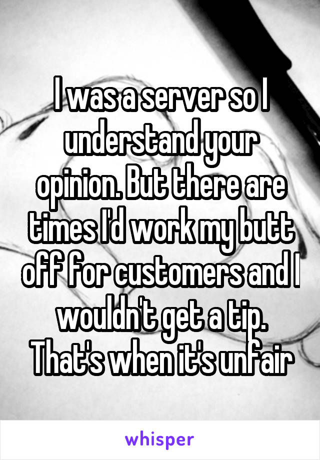 I was a server so I understand your opinion. But there are times I'd work my butt off for customers and I wouldn't get a tip. That's when it's unfair