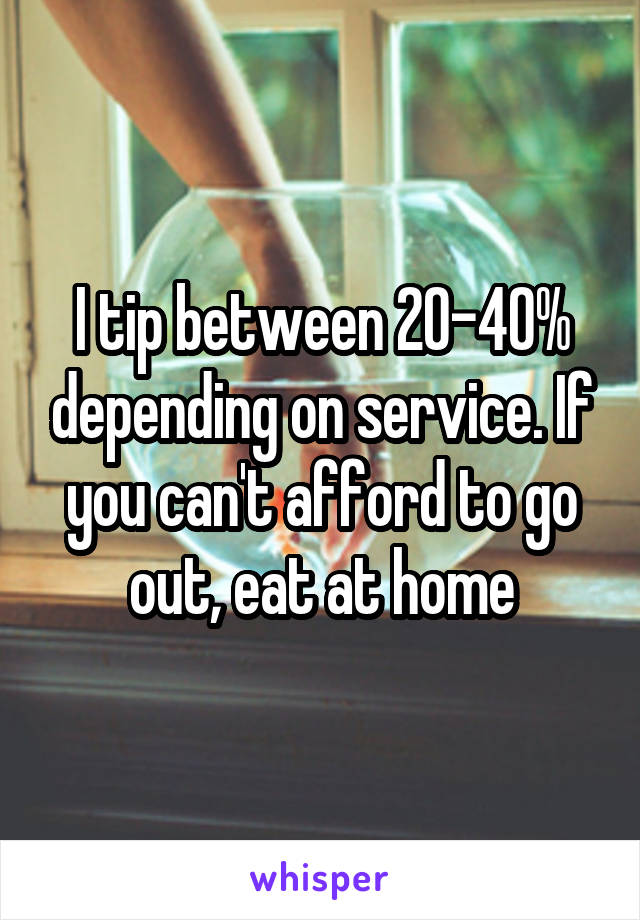 I tip between 20-40% depending on service. If you can't afford to go out, eat at home