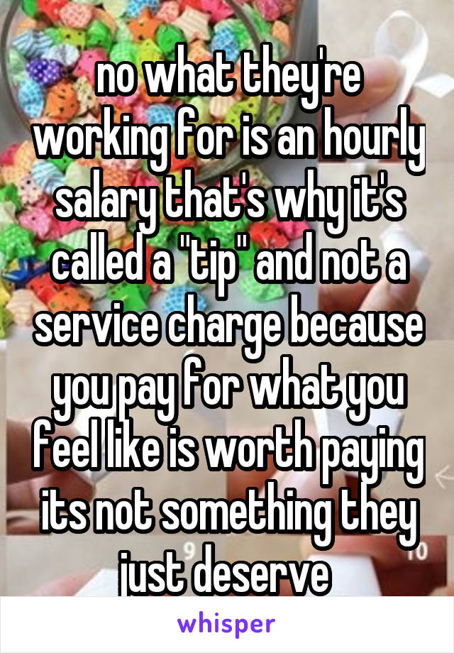 no what they're working for is an hourly salary that's why it's called a "tip" and not a service charge because you pay for what you feel like is worth paying its not something they just deserve 