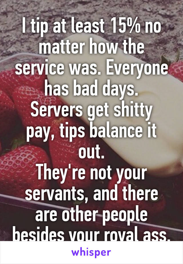 I tip at least 15% no matter how the service was. Everyone has bad days.
Servers get shitty pay, tips balance it out.
They're not your servants, and there are other people besides your royal ass.