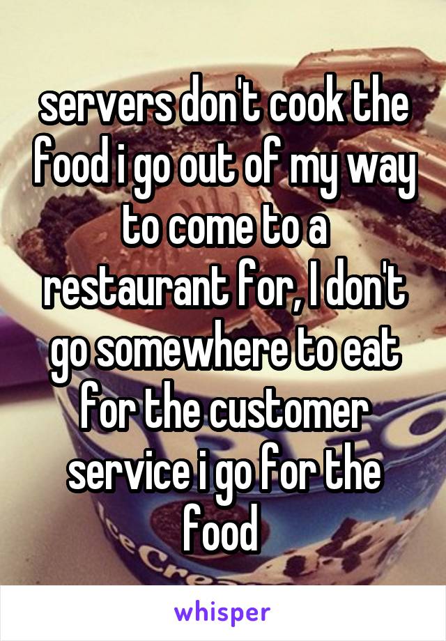 servers don't cook the food i go out of my way to come to a restaurant for, I don't go somewhere to eat for the customer service i go for the food 