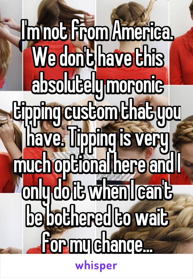I'm not from America. We don't have this absolutely moronic tipping custom that you have. Tipping is very much optional here and I only do it when I can't be bothered to wait for my change...