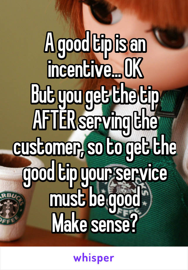 A good tip is an incentive... OK
But you get the tip AFTER serving the customer, so to get the good tip your service must be good
Make sense?