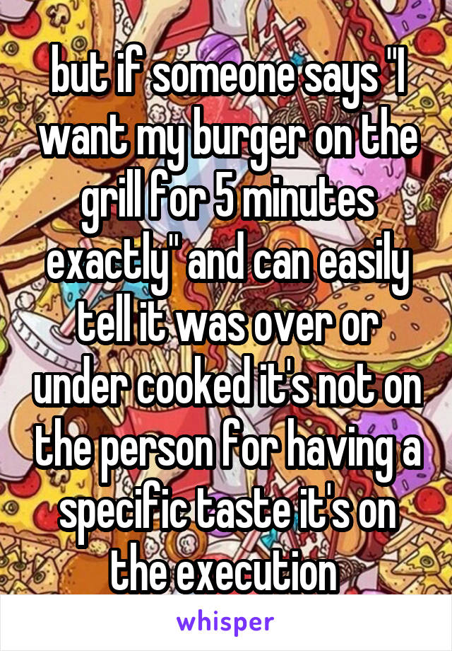 but if someone says "I want my burger on the grill for 5 minutes exactly" and can easily tell it was over or under cooked it's not on the person for having a specific taste it's on the execution 