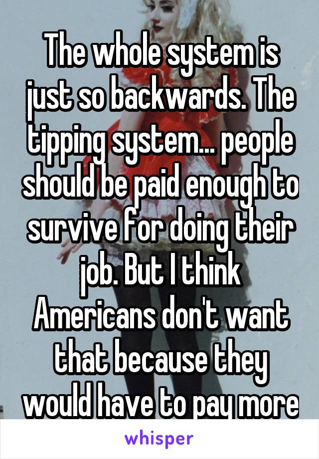 The whole system is just so backwards. The tipping system... people should be paid enough to survive for doing their job. But I think Americans don't want that because they would have to pay more