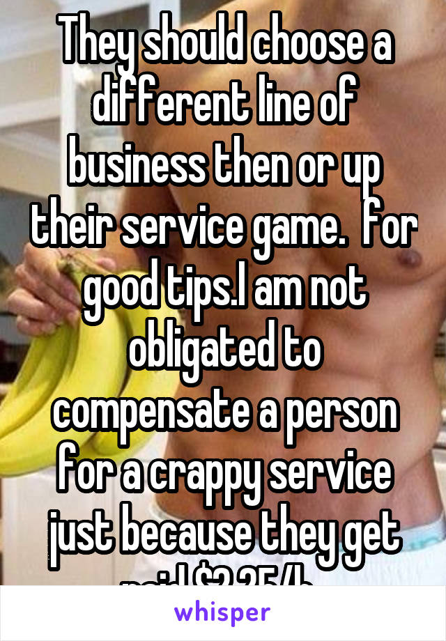 They should choose a different line of business then or up their service game.  for good tips.I am not obligated to compensate a person for a crappy service just because they get paid $2.25/h. 