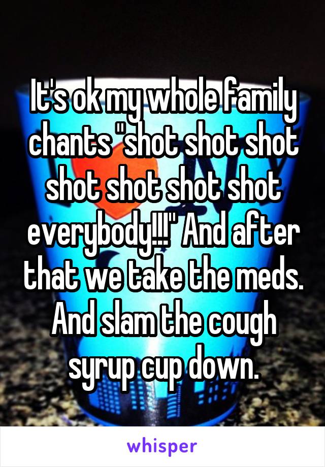It's ok my whole family chants "shot shot shot shot shot shot shot everybody!!!" And after that we take the meds. And slam the cough syrup cup down.