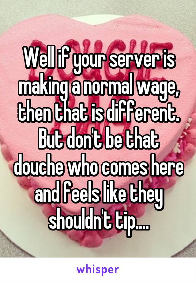 Well if your server is making a normal wage, then that is different. But don't be that douche who comes here and feels like they shouldn't tip....