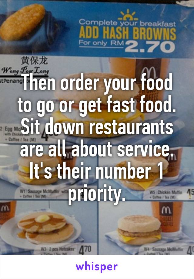 Then order your food to go or get fast food. Sit down restaurants are all about service. It's their number 1 priority.