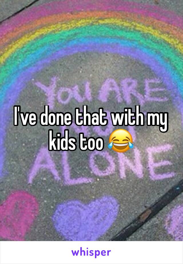 I've done that with my kids too 😂