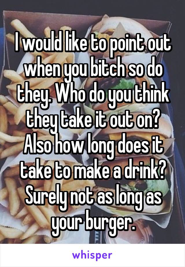 I would like to point out when you bitch so do they. Who do you think they take it out on? Also how long does it take to make a drink? Surely not as long as your burger.