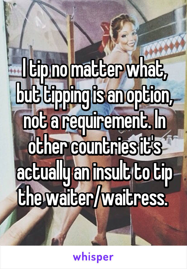 I tip no matter what, but tipping is an option, not a requirement. In other countries it's actually an insult to tip the waiter/waitress. 