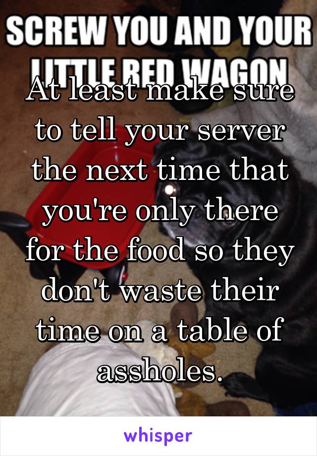 At least make sure to tell your server the next time that you're only there for the food so they don't waste their time on a table of assholes.