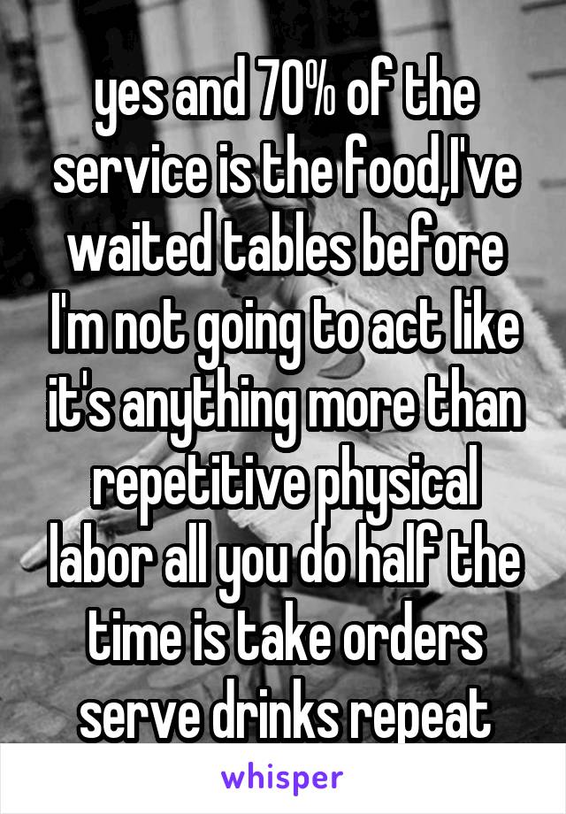 yes and 70% of the service is the food,I've waited tables before I'm not going to act like it's anything more than repetitive physical labor all you do half the time is take orders serve drinks repeat