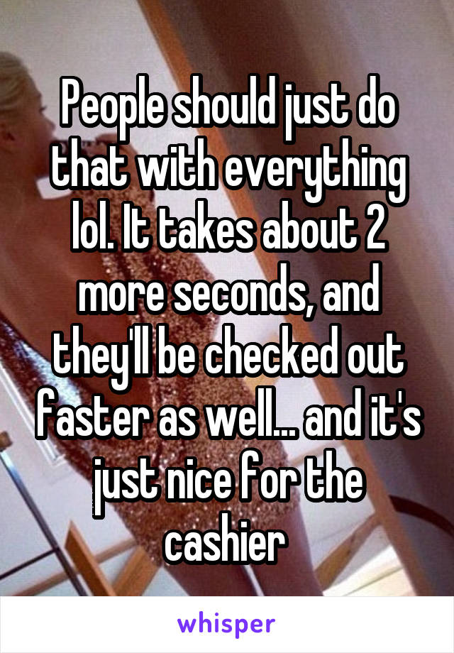 People should just do that with everything lol. It takes about 2 more seconds, and they'll be checked out faster as well... and it's just nice for the cashier 