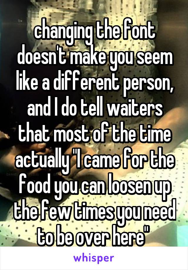 changing the font doesn't make you seem like a different person, and I do tell waiters that most of the time actually "I came for the food you can loosen up the few times you need to be over here" 