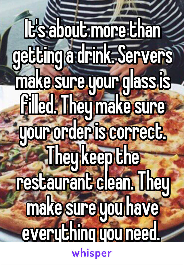 It's about more than getting a drink. Servers make sure your glass is filled. They make sure your order is correct. They keep the restaurant clean. They make sure you have everything you need. 