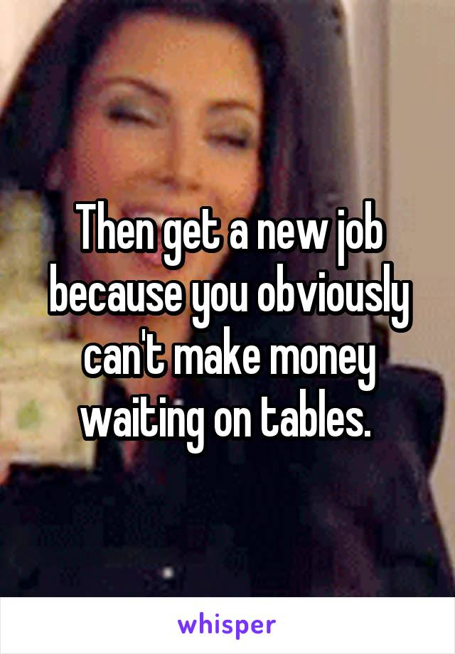 Then get a new job because you obviously can't make money waiting on tables. 