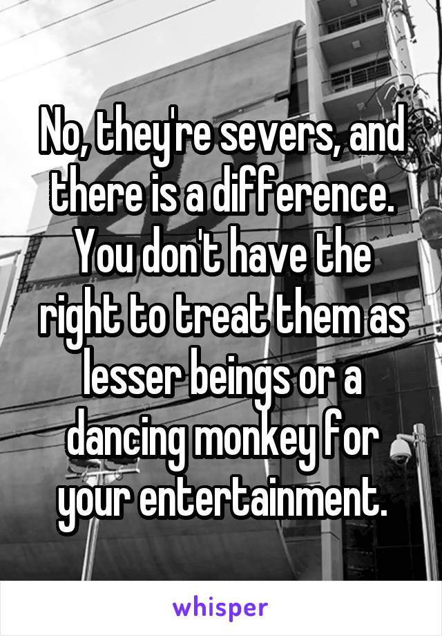 No, they're severs, and there is a difference. You don't have the right to treat them as lesser beings or a dancing monkey for your entertainment.